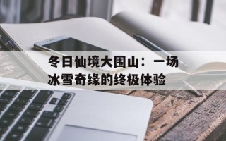 冬日仙境大围山：一场冰雪奇缘的终极体验