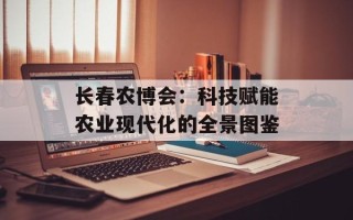 长春农博会：科技赋能农业现代化的全景图鉴