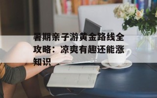 暑期亲子游黄金路线全攻略：凉爽有趣还能涨知识