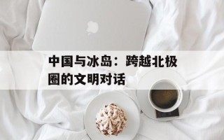 中国与冰岛：跨越北极圈的文明对话