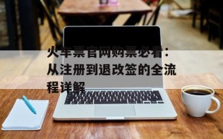火车票官网购票必看：从注册到退改签的全流程详解