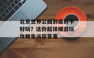 北京世界公园到底好不好玩？这份超详细游玩攻略告诉你答案