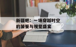 新疆吧：一场穿越时空的饕餮与视觉盛宴