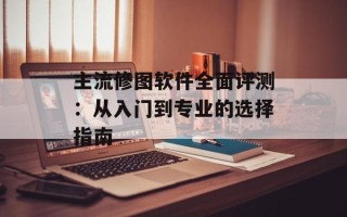 主流修图软件全面评测：从入门到专业的选择指南