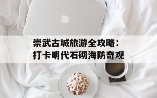 崇武古城旅游全攻略：打卡明代石砌海防奇观