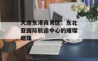 大连东港商务区：东北亚国际航运中心的璀璨明珠