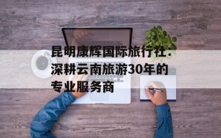 昆明康辉国际旅行社：深耕云南旅游30年的专业服务商