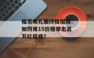 租赁晚礼服终极指南：如何用15价格穿出百万红毯感？