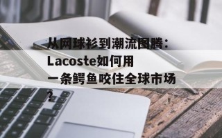 从网球衫到潮流图腾：Lacoste如何用一条鳄鱼咬住全球市场？