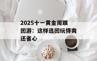 2025十一黄金周跟团游：这样选团玩得爽还省心