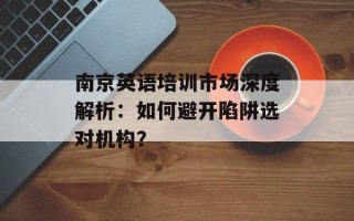 南京英语培训市场深度解析：如何避开陷阱选对机构？