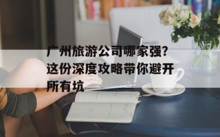 广州旅游公司哪家强？这份深度攻略带你避开所有坑