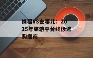 携程VS去哪儿：2025年旅游平台终极选购指南