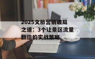 2025文旅营销破局之道：3个让景区流量翻倍的实战策略