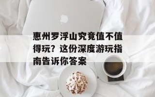 惠州罗浮山究竟值不值得玩？这份深度游玩指南告诉你答案