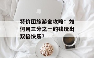 特价团旅游全攻略：如何用三分之一的钱玩出双倍快乐？