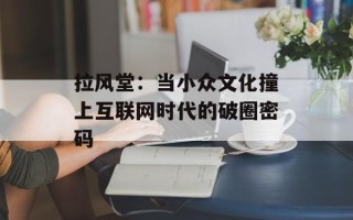 拉风堂：当小众文化撞上互联网时代的破圈密码