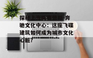 探秘上海梅赛德斯-奔驰文化中心：这座飞碟建筑如何成为城市文化心脏？