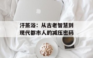 汗蒸浴：从古老智慧到现代都市人的减压密码