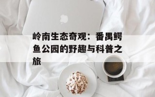 岭南生态奇观：番禺鳄鱼公园的野趣与科普之旅