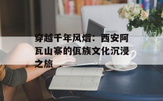 穿越千年风烟：西安阿瓦山寨的佤族文化沉浸之旅
