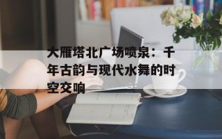 大雁塔北广场喷泉：千年古韵与现代水舞的时空交响