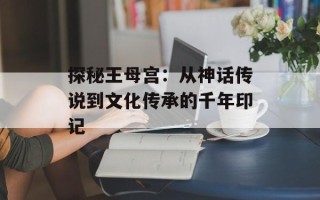 探秘王母宫：从神话传说到文化传承的千年印记