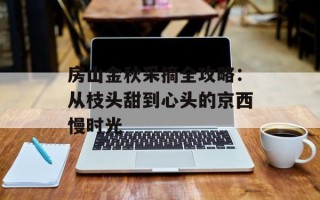 房山金秋采摘全攻略：从枝头甜到心头的京西慢时光