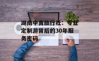 湖南中青旅行社：专业定制游背后的30年服务密码