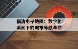 福清电子地图：数字化浪潮下的城市导航革命