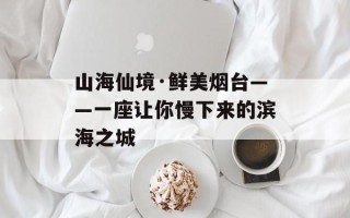 山海仙境·鲜美烟台——一座让你慢下来的滨海之城