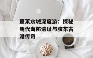蓬莱水城深度游：探秘明代海防遗址与胶东古港传奇