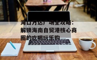 海口万达广场全攻略：解锁海南自贸港核心商圈的吃喝玩乐购