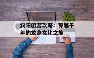濮阳旅游攻略：穿越千年的龙乡文化之旅