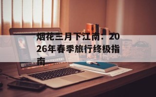 烟花三月下江南：2026年春季旅行终极指南
