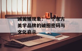 诚美媛现象：一个东方美学品牌的破圈密码与文化启示