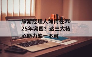 旅游经理人如何在2025年突围？这三大核心能力缺一不可