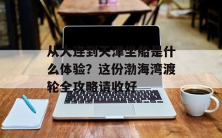 从大连到天津坐船是什么体验？这份渤海湾渡轮全攻略请收好