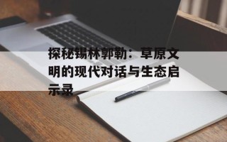 探秘锡林郭勒：草原文明的现代对话与生态启示录