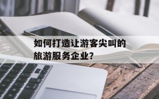 如何打造让游客尖叫的旅游服务企业？