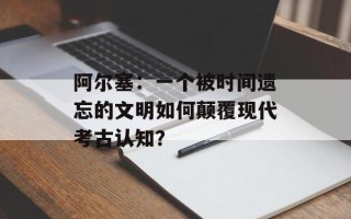 阿尔塞：一个被时间遗忘的文明如何颠覆现代考古认知？