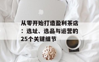 从零开始打造盈利茶店：选址、选品与运营的25个关键细节