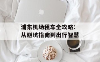 浦东机场租车全攻略：从避坑指南到出行智慧