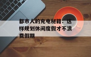 都市人的充电秘籍：这样规划休闲度假才不浪费假期