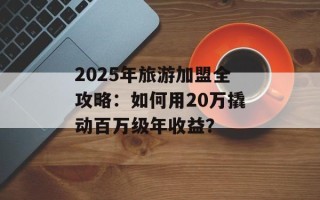 2025年旅游加盟全攻略：如何用20万撬动百万级年收益？