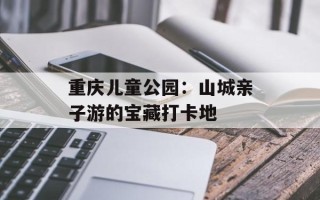 重庆儿童公园：山城亲子游的宝藏打卡地
