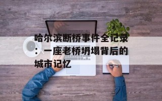 哈尔滨断桥事件全记录：一座老桥坍塌背后的城市记忆