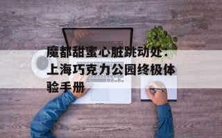 魔都甜蜜心脏跳动处：上海巧克力公园终极体验手册