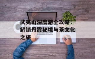 武夷山深度游全攻略：解锁丹霞秘境与茶文化之旅