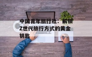 中国青年旅行社：解锁Z世代旅行方式的黄金钥匙